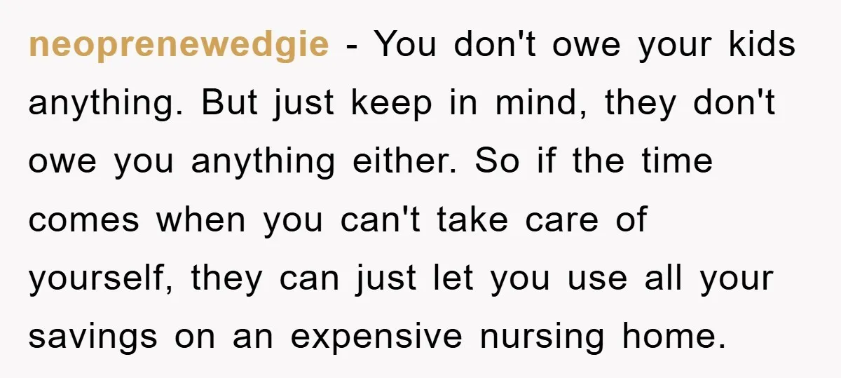 neoprenewedgie − You don't owe your kids anything. But just keep in mind, they don't owe you anything either. So if the time comes when you can't take care of...