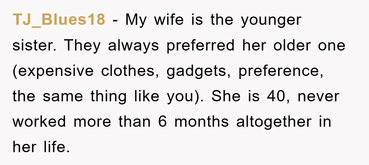 TJ_Blues18 − My wife is the younger sister. They always preferred her older one (expensive clothes, gadgets, preference, the same thing like you). She is 40, never worked more than...