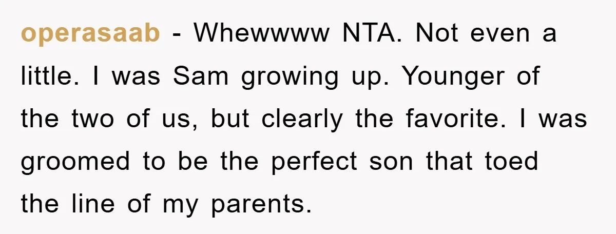 operasaab − Whewwww NTA. Not even a little. I was Sam growing up. Younger of the two of us, but clearly the favorite. I was groomed to be the perfect...