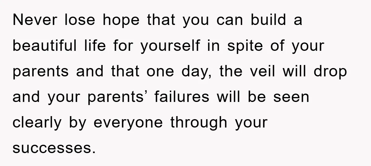 Never lose hope that you can build a beautiful life for yourself in spite of your parents and that one day, the veil will drop and your parents’ failures will...