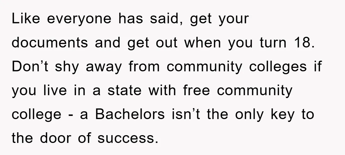 Like everyone has said, get your documents and get out when you turn 18. Don’t shy away from community colleges if you live in a state with free community college...
