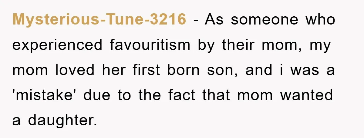 Mysterious-Tune-3216 − As someone who experienced favouritism by their mom, my mom loved her first born son, and i was a 'mistake' due to the fact that mom wanted a...