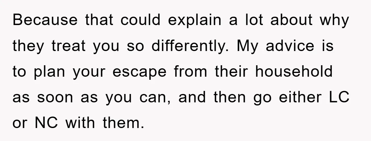 Because that could explain a lot about why they treat you so differently. My advice is to plan your escape from their household as soon as you can, and then...