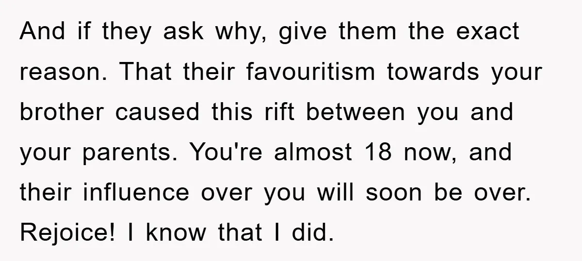 And if they ask why, give them the exact reason. That their favouritism towards your brother caused this rift between you and your parents. You're almost 18 now, and their...