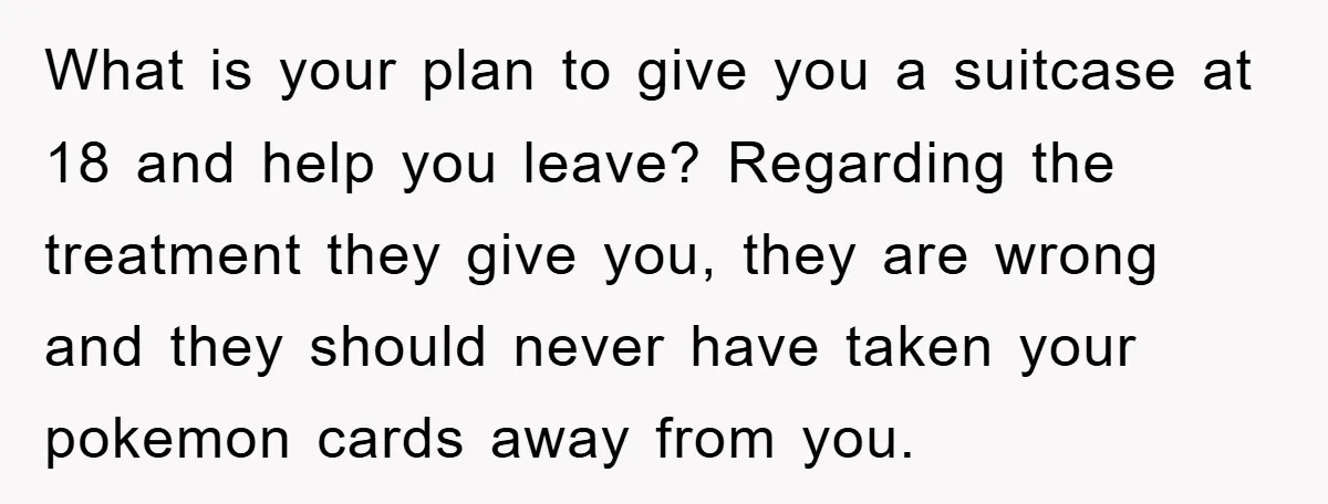 What is your plan to give you a suitcase at 18 and help you leave? Regarding the treatment they give you, they are wrong and they should never have taken...