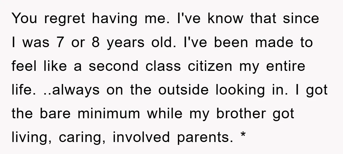 You regret having me. I've know that since I was 7 or 8 years old. I've been made to feel like a second class citizen my entire life. ..always on...