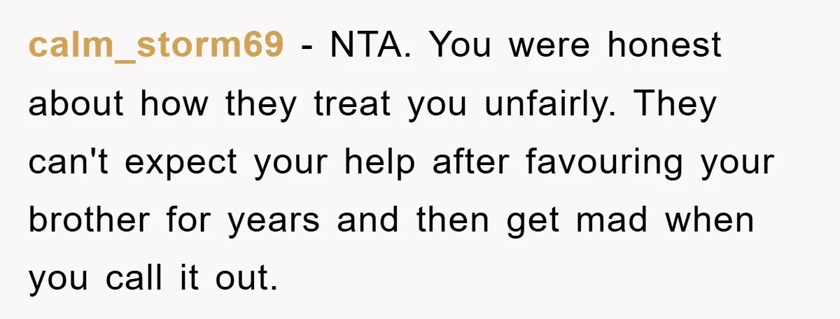 calm_storm69 − NTA. You were honest about how they treat you unfairly. They can't expect your help after favouring your brother for years and then get mad when you call...