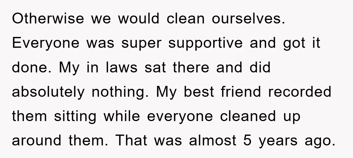 Otherwise we would clean ourselves. Everyone was super supportive and got it done. My in laws sat there and did absolutely nothing. My best friend recorded them sitting while everyone...
