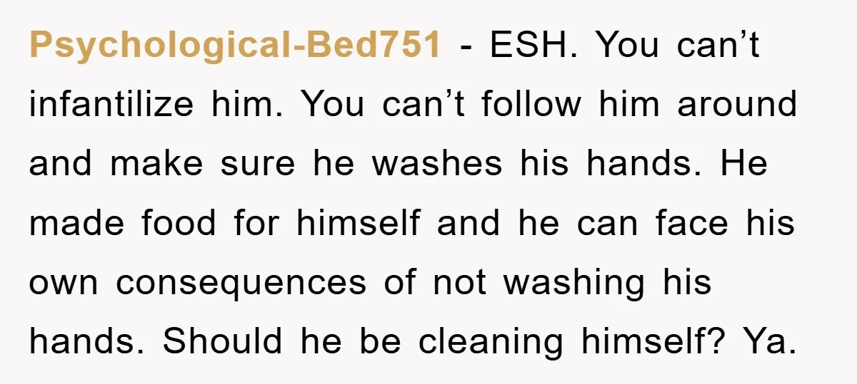 Psychological-Bed751 - ESH. You can’t infantilize him. You can’t follow him around and make sure he washes his hands. He made food for himself and he can face his own...