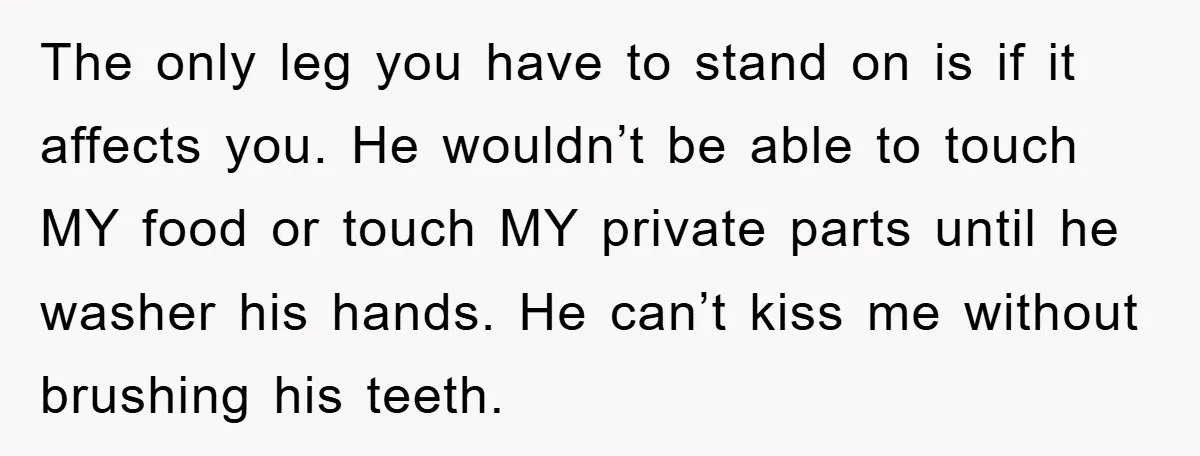 The only leg you have to stand on is if it affects you. He wouldn’t be able to touch MY food or touch MY private parts until he washer his...