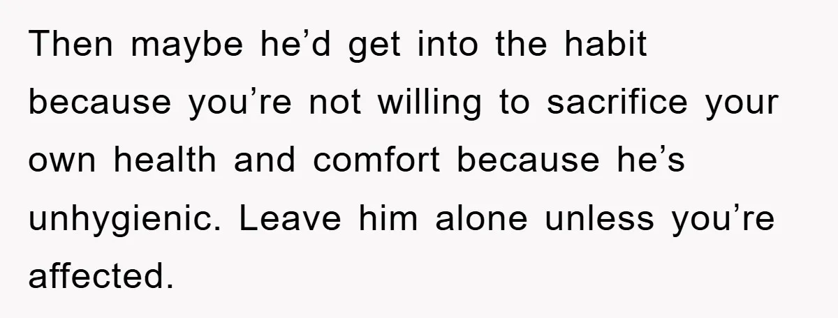 Then maybe he’d get into the habit because you’re not willing to sacrifice your own health and comfort because he’s unhygienic. Leave him alone unless you’re affected.