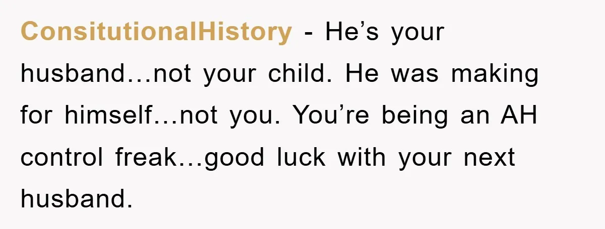 ConsitutionalHistory - He’s your husband…not your child. He was making for himself…not you. You’re being an AH control freak…good luck with your next husband.