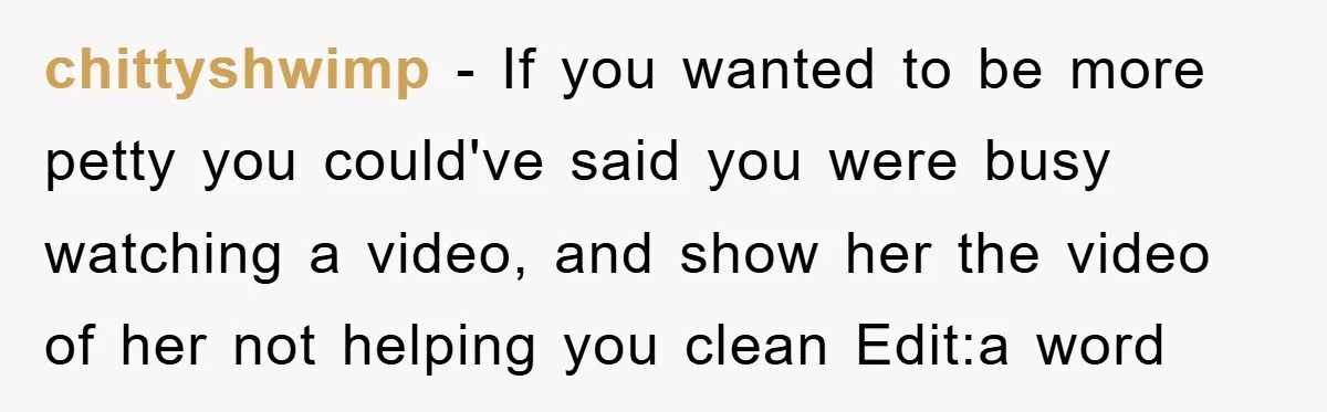 chittyshwimp − If you wanted to be more petty you could've said you were busy watching a video, and show her the video of her not helping you clean Edit:a...