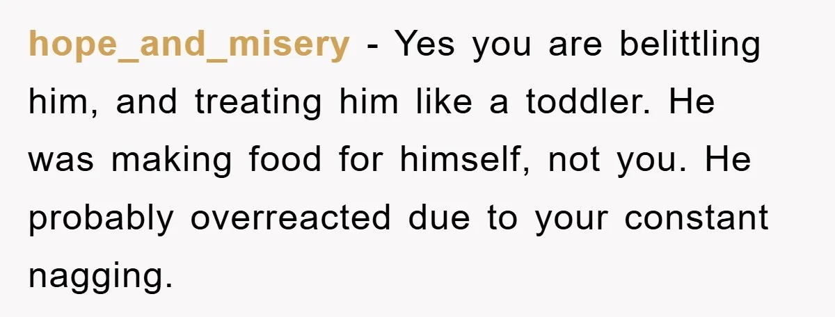 hope_and_misery - Yes you are belittling him, and treating him like a toddler. He was making food for himself, not you. He probably overreacted due to your constant nagging.