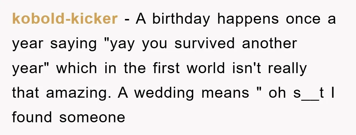 kobold-kicker − A birthday happens once a year saying "yay you survived another year" which in the first world isn't really that amazing. A wedding means " oh s__t I...