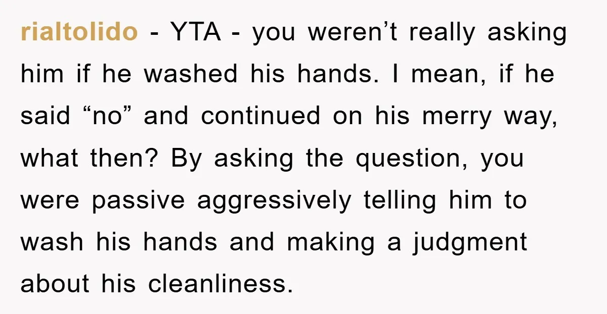 rialtolido - YTA - you weren’t really asking him if he washed his hands. I mean, if he said “no” and continued on his merry way, what then? By asking...