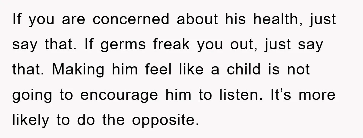 If you are concerned about his health, just say that. If germs freak you out, just say that. Making him feel like a child is not going to encourage him...