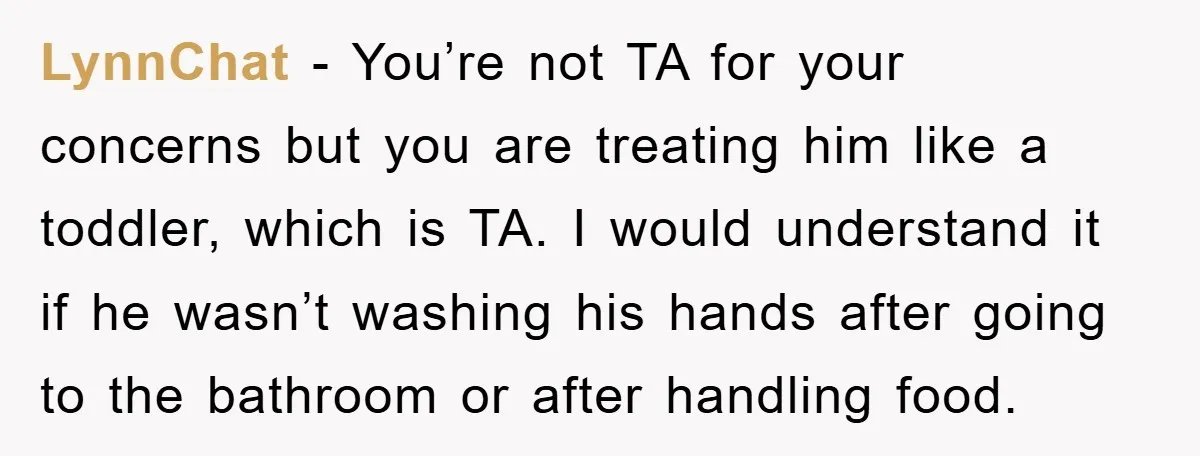 LynnChat - You’re not TA for your concerns but you are treating him like a toddler, which is TA. I would understand it if he wasn’t washing his hands after...