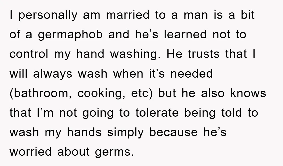 I personally am married to a man is a bit of a germaphob and he’s learned not to control my hand washing. He trusts that I will always wash when...