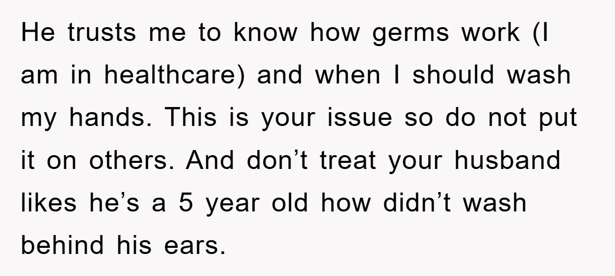 He trusts me to know how germs work (I am in healthcare) and when I should wash my hands. This is your issue so do not put it on others....