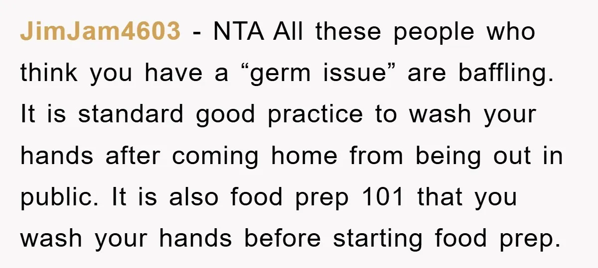 JimJam4603 - NTA All these people who think you have a “germ issue” are baffling. It is standard good practice to wash your hands after coming home from being out...