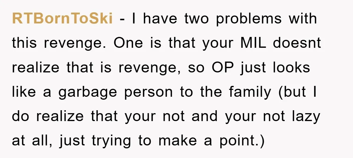 RTBornToSki − I have two problems with this revenge. One is that your MIL doesnt realize that is revenge, so OP just looks like a garbage person to the family...