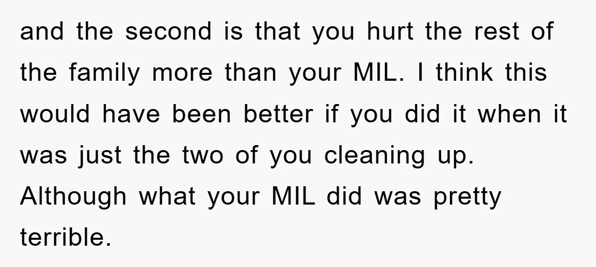 and the second is that you hurt the rest of the family more than your MIL. I think this would have been better if you did it when it was...
