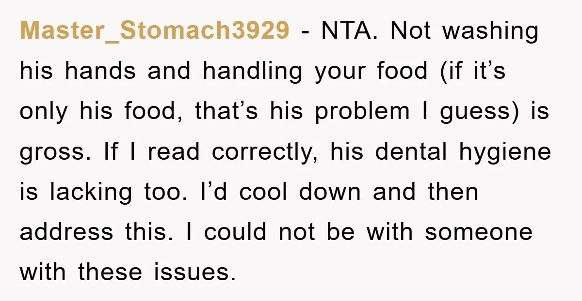 Master_Stomach3929 - NTA. Not washing his hands and handling your food (if it’s only his food, that’s his problem I guess) is gross. If I read correctly, his dental hygiene...