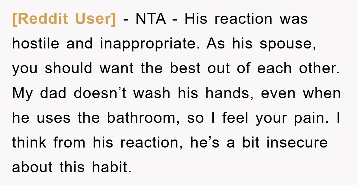 [Reddit User] - NTA - His reaction was hostile and inappropriate. As his spouse, you should want the best out of each other. My dad doesn’t wash his hands, even...