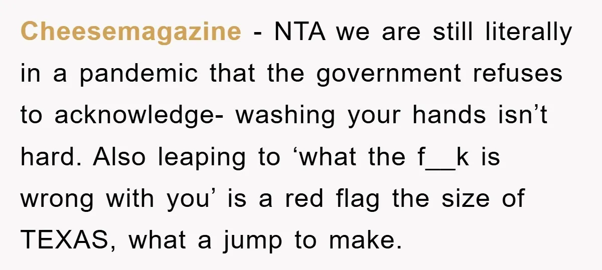 Cheesemagazine - NTA we are still literally in a pandemic that the government refuses to acknowledge- washing your hands isn’t hard. Also leaping to ‘what the f__k is wrong with...