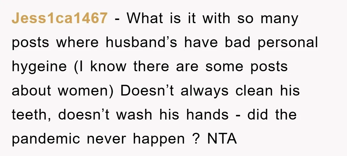 Jess1ca1467 - What is it with so many posts where husband’s have bad personal hygeine (I know there are some posts about women) Doesn’t always clean his teeth, doesn’t wash...