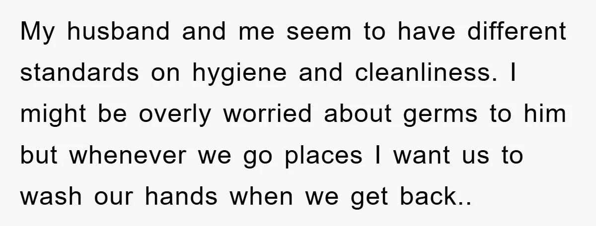 My husband and me seem to have different standards on hygiene and cleanliness. I might be overly worried about germs to him but whenever we go places I want us...