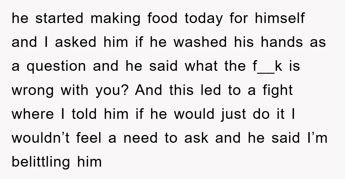 he started making food today for himself and I asked him if he washed his hands as a question and he said what the f__k is wrong with you? And...