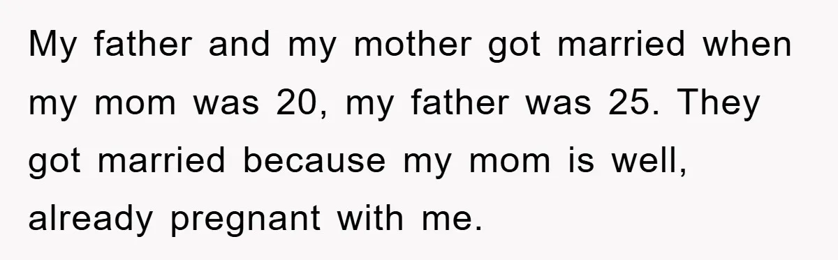 My father and my mother got married when my mom was 20, my father was 25. They got married because my mom is well, already pregnant with me.