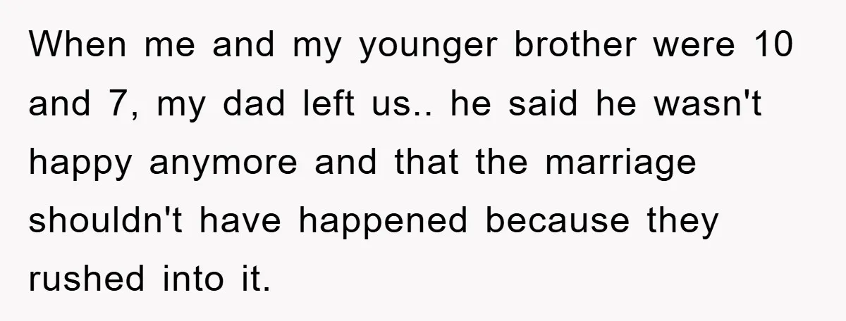 When me and my younger brother were 10 and 7, my dad left us.. he said he wasn't happy anymore and that the marriage shouldn't have happened because they rushed...