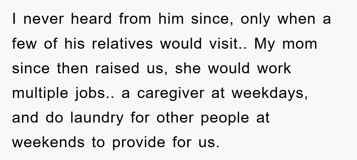 I never heard from him since, only when a few of his relatives would visit.. My mom since then raised us, she would work multiple jobs.. a caregiver at weekdays,...