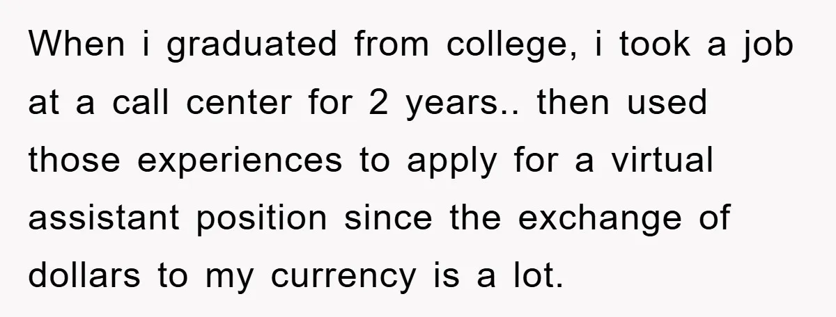 When i graduated from college, i took a job at a call center for 2 years.. then used those experiences to apply for a virtual assistant position since the exchange...