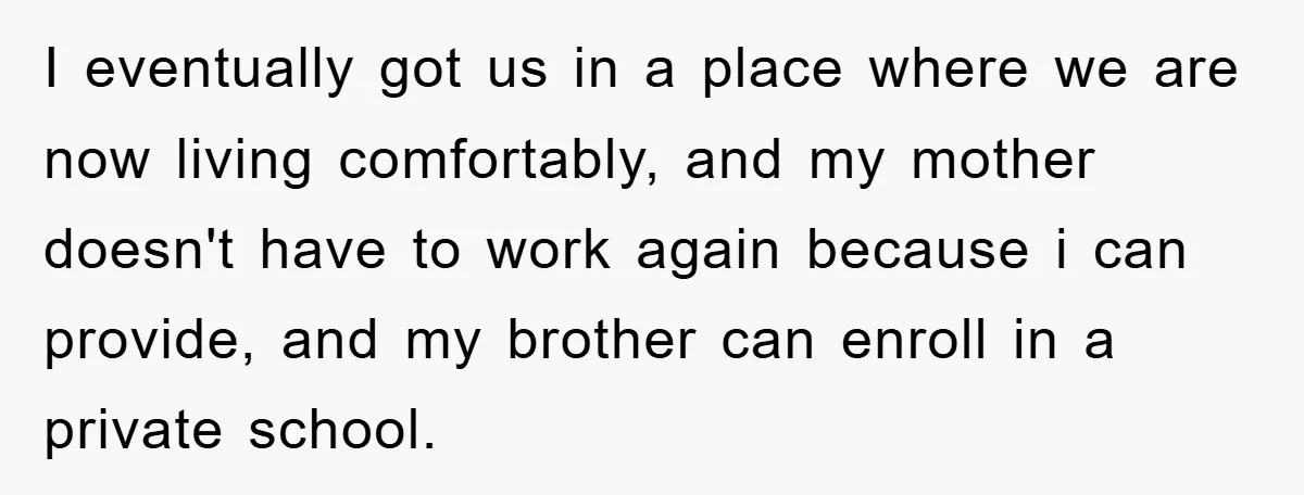 I eventually got us in a place where we are now living comfortably, and my mother doesn't have to work again because i can provide, and my brother can enroll...
