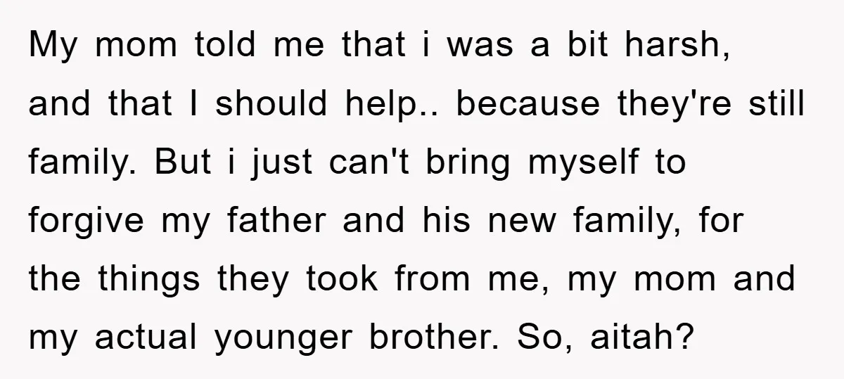 My mom told me that i was a bit harsh, and that I should help.. because they're still family. But i just can't bring myself to forgive my father and...