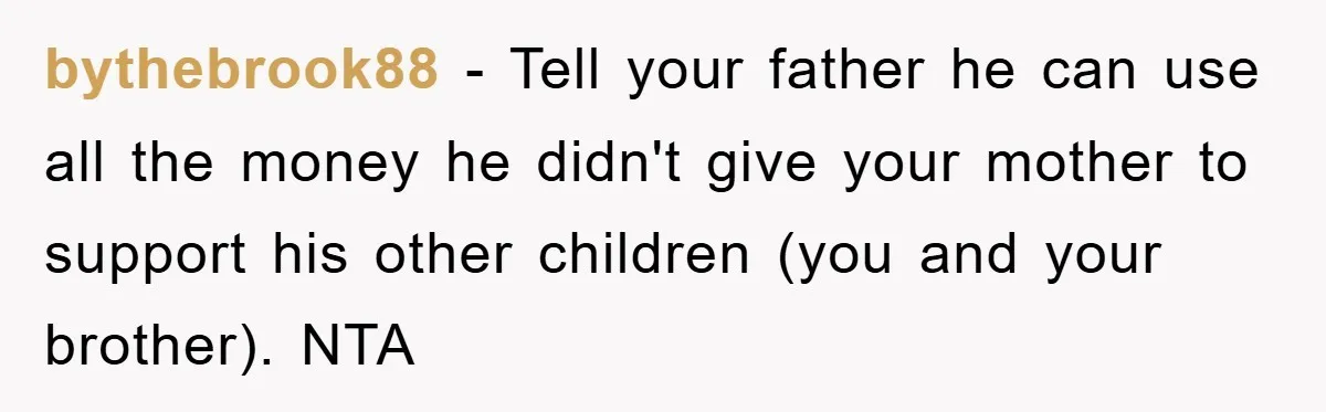 bythebrook88 − Tell your father he can use all the money he didn't give your mother to support his other children (you and your brother). NTA