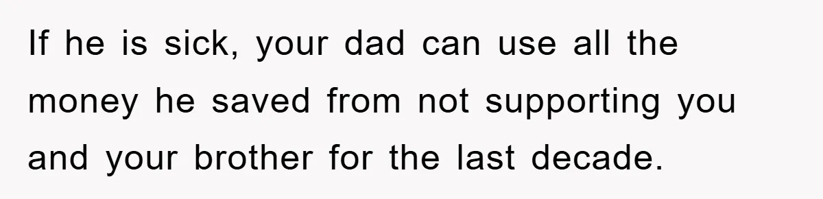 If he is sick, your dad can use all the money he saved from not supporting you and your brother for the last decade.