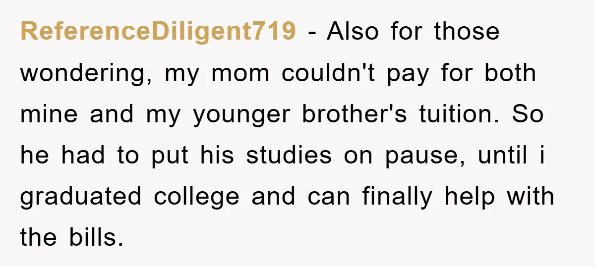 ReferenceDiligent719 − Also for those wondering, my mom couldn't pay for both mine and my younger brother's tuition. So he had to put his studies on pause, until i graduated...
