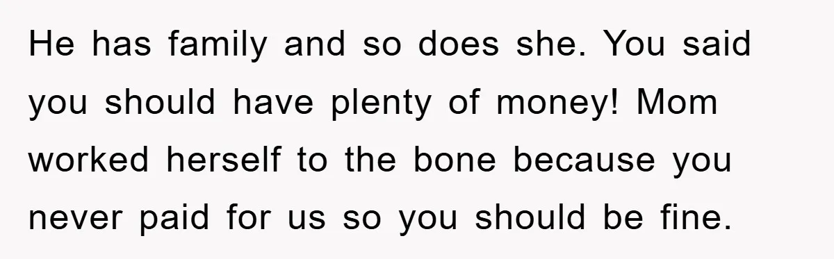 He has family and so does she. You said you should have plenty of money! Mom worked herself to the bone because you never paid for us so you should...