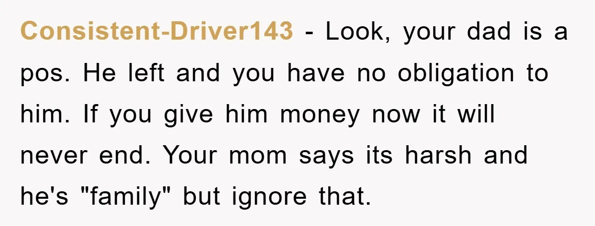 Consistent-Driver143 − Look, your dad is a pos. He left and you have no obligation to him. If you give him money now it will never end. Your mom says...