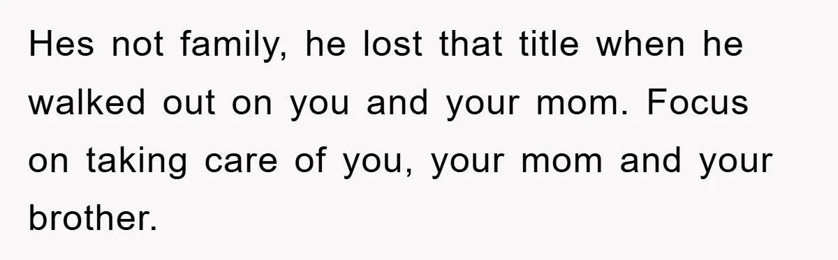 Hes not family, he lost that title when he walked out on you and your mom. Focus on taking care of you, your mom and your brother.