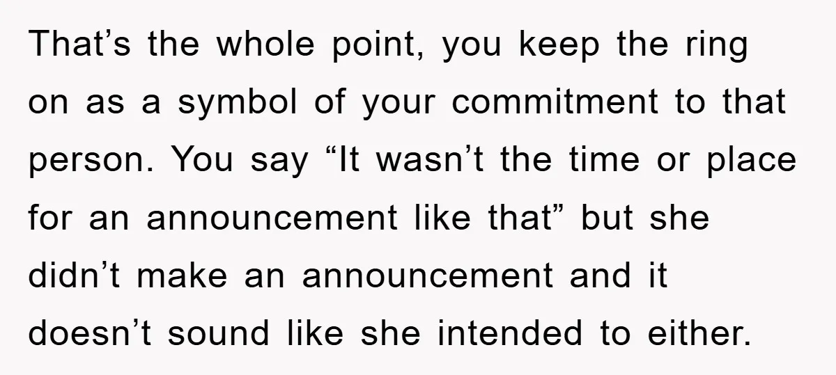 That’s the whole point, you keep the ring on as a symbol of your commitment to that person. You say “It wasn’t the time or place for an announcement like...