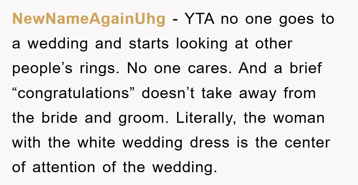 NewNameAgainUhg - YTA no one goes to a wedding and starts looking at other people’s rings. No one cares. And a brief “congratulations” doesn’t take away from the bride and...