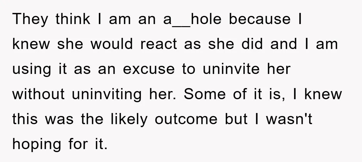 They think I am an a__hole because I knew she would react as she did and I am using it as an excuse to uninvite her without uninviting her. Some...