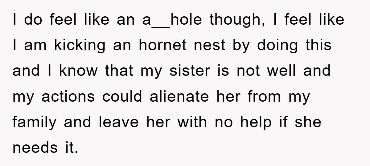 I do feel like an a__hole though, I feel like I am kicking an hornet nest by doing this and I know that my sister is not well and my...