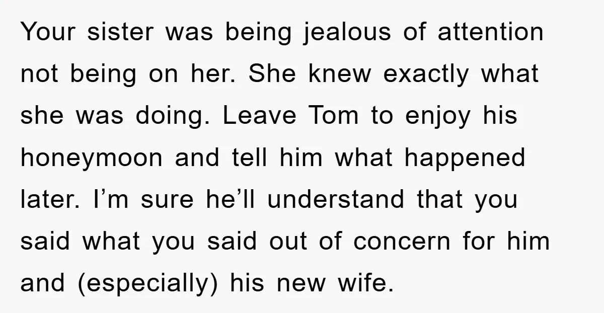 Your sister was being jealous of attention not being on her. She knew exactly what she was doing. Leave Tom to enjoy his honeymoon and tell him what happened later....